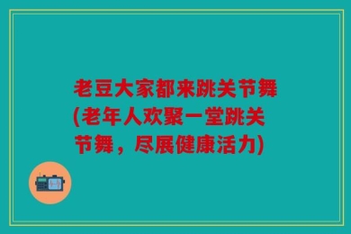 老豆大家都来跳关节舞(老年人欢聚一堂跳关节舞，尽展健康活力)