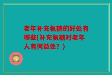 老年补充氨糖的好处有哪些(补充氨糖对老年人有何益处？)