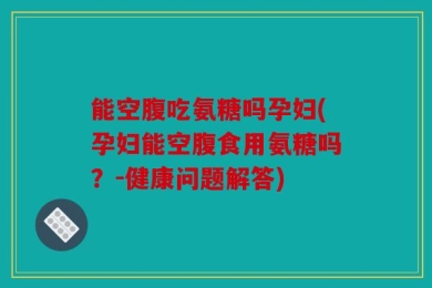 能空腹吃氨糖吗孕妇(孕妇能空腹食用氨糖吗？-健康问题解答)