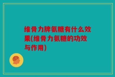 维骨力牌氨糖有什么效果(维骨力氨糖的功效与作用)