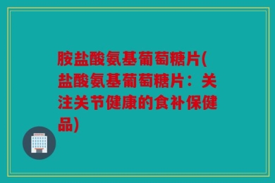 胺盐酸氨基葡萄糖片(盐酸氨基葡萄糖片：关注关节健康的食补保健品)