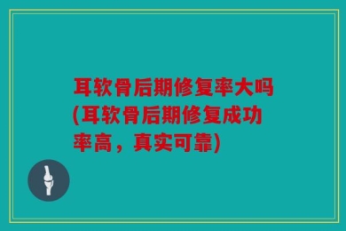 耳软骨后期修复率大吗(耳软骨后期修复成功率高，真实可靠)