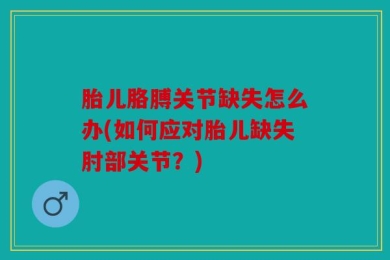 胎儿胳膊关节缺失怎么办(如何应对胎儿缺失肘部关节？)