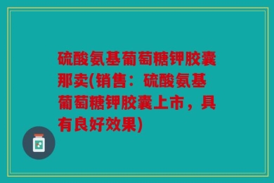 硫酸氨基葡萄糖钾胶囊那卖(销售：硫酸氨基葡萄糖钾胶囊上市，具有良好效果)