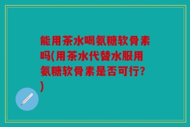 能用茶水喝氨糖软骨素吗(用茶水代替水服用氨糖软骨素是否可行？)