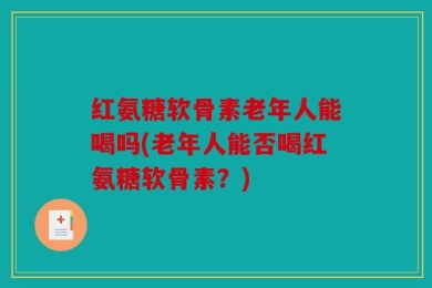 红氨糖软骨素老年人能喝吗(老年人能否喝红氨糖软骨素？)
