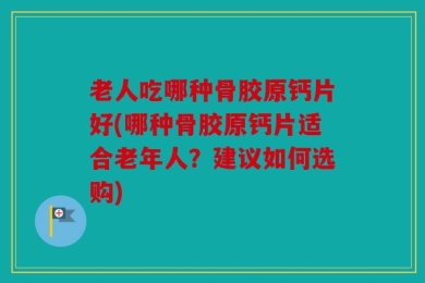 老人吃哪种骨胶原钙片好(哪种骨胶原钙片适合老年人？建议如何选购)