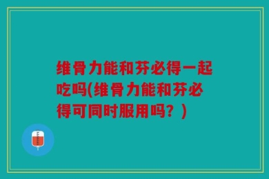 维骨力能和芬必得一起吃吗(维骨力能和芬必得可同时服用吗？)