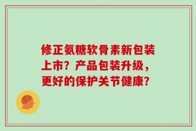 修正氨糖软骨素新包装上市？产品包装升级，更好的保护关节健康？