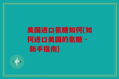 美国进口氨糖如何(如何进口美国的氨糖 - 新手指南)