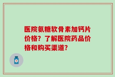 医院氨糖软骨素加钙片价格？了解医院药品价格和购买渠道？