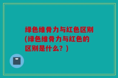 绿色维骨力与红色区别(绿色维骨力与红色的区别是什么？)