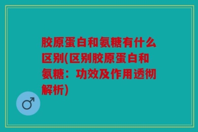 胶原蛋白和氨糖有什么区别(区别胶原蛋白和氨糖：功效及作用透彻解析)