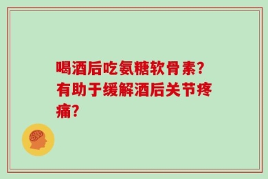 喝酒后吃氨糖软骨素？有助于缓解酒后关节疼痛？