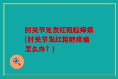 肘关节处发红粗糙痒痛(肘关节发红粗糙痒痛怎么办？)