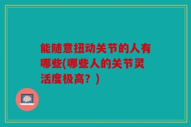 能随意扭动关节的人有哪些(哪些人的关节灵活度极高？)