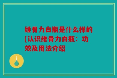 维骨力白瓶是什么样的(认识维骨力白瓶：功效及用法介绍