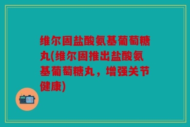 维尔固盐酸氨基葡萄糖丸(维尔固推出盐酸氨基葡萄糖丸，增强关节健康)