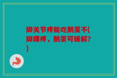 脚关节疼能吃鹅蛋不(脚踝疼，鹅蛋可缓解？)