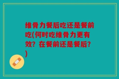维骨力餐后吃还是餐前吃(何时吃维骨力更有效？在餐前还是餐后？)