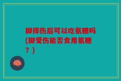 脚摔伤后可以吃氨糖吗(脚受伤能否食用氨糖？)