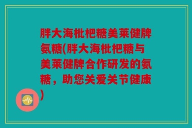 胖大海枇杷糖美莱健牌氨糖(胖大海枇杷糖与美莱健牌合作研发的氨糖，助您关爱关节健康)
