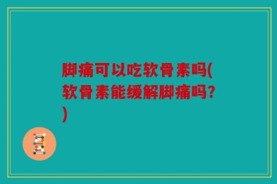 脚痛可以吃软骨素吗(软骨素能缓解脚痛吗？)