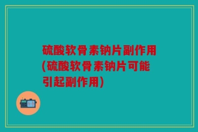 硫酸软骨素钠片副作用(硫酸软骨素钠片可能引起副作用)