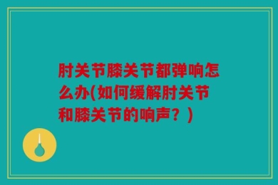 肘关节膝关节都弹响怎么办(如何缓解肘关节和膝关节的响声？)