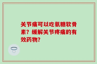 关节痛可以吃氨糖软骨素？缓解关节疼痛的有效药物？
