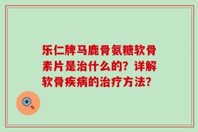 乐仁牌马鹿骨氨糖软骨素片是治什么的？详解软骨疾病的治疗方法？