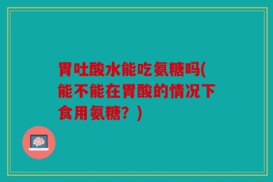 胃吐酸水能吃氨糖吗(能不能在胃酸的情况下食用氨糖？)