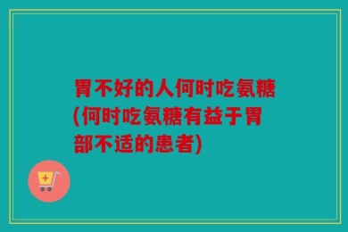 胃不好的人何时吃氨糖(何时吃氨糖有益于胃部不适的患者)