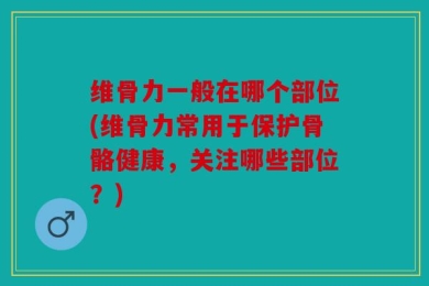 维骨力一般在哪个部位(维骨力常用于保护骨骼健康，关注哪些部位？)