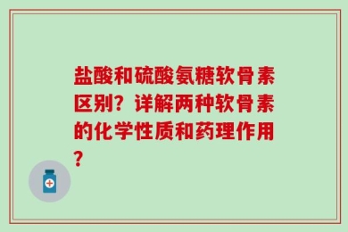 盐酸和硫酸氨糖软骨素区别？详解两种软骨素的化学性质和药理作用？