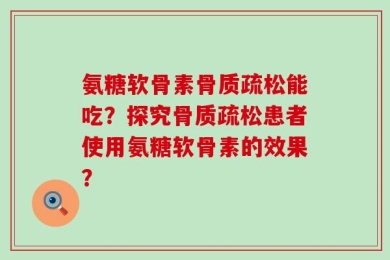 氨糖软骨素骨质疏松能吃？探究骨质疏松患者使用氨糖软骨素的效果？