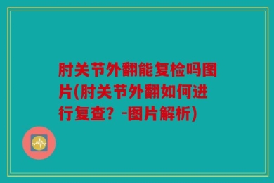 肘关节外翻能复检吗图片(肘关节外翻如何进行复查？-图片解析)