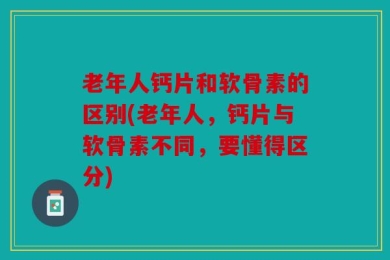 老年人钙片和软骨素的区别(老年人，钙片与软骨素不同，要懂得区分)