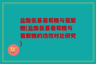 盐酸氨基葡萄糖与葡聚糖(盐酸氨基葡萄糖与葡聚糖的功效对比研究)