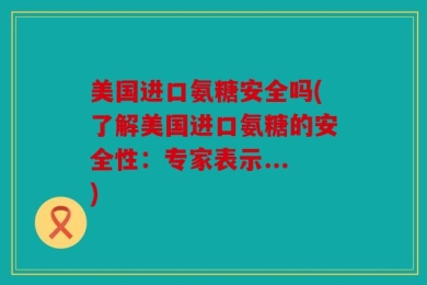 美国进口氨糖安全吗(了解美国进口氨糖的安全性：专家表示...)