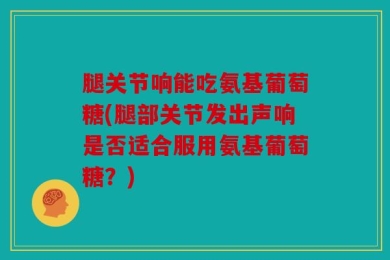 腿关节响能吃氨基葡萄糖(腿部关节发出声响是否适合服用氨基葡萄糖？)