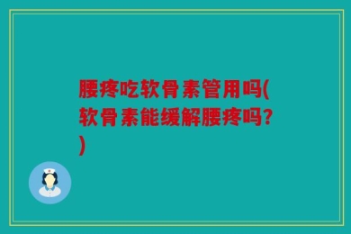 腰疼吃软骨素管用吗(软骨素能缓解腰疼吗？)
