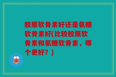 胶原软骨素好还是氨糖软骨素好(比较胶原软骨素和氨糖软骨素，哪个更好？)