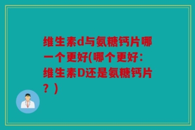 维生素d与氨糖钙片哪一个更好(哪个更好：维生素D还是氨糖钙片？)