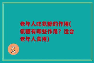 老年人吃氨糖的作用(氨糖有哪些作用？适合老年人食用)