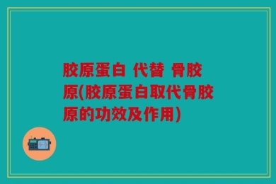 胶原蛋白 代替 骨胶原(胶原蛋白取代骨胶原的功效及作用)