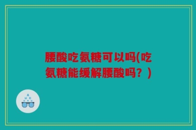 腰酸吃氨糖可以吗(吃氨糖能缓解腰酸吗？)