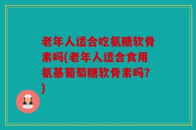 老年人适合吃氨糖软骨素吗(老年人适合食用氨基葡萄糖软骨素吗？)
