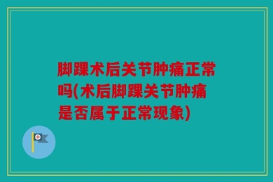 脚踝术后关节肿痛正常吗(术后脚踝关节肿痛是否属于正常现象)