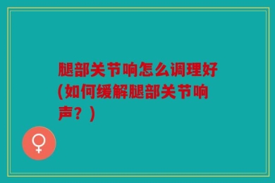 腿部关节响怎么调理好(如何缓解腿部关节响声？)